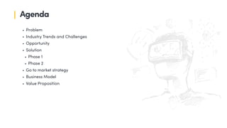 • Problem
• Industry Trends and Challenges
• Opportunity
• Solution
• Phase 1
• Phase 2
• Go to market strategy
• Business Model
• Value Proposition
Agenda
 