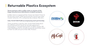 Returnable Plastics Ecosystem
Termo partners with a coffee chain or anyone of the
large manufacturers/distributors of plastic products
(coffee chain is a good partner choice; but doesn’t have to
be the only choice. Other good partner choices are super
market networks, CPG companies like Unilever, P&G etc.)
CALL TO ACTION PLAN accompanying each partnership.
There would be a specific CALL TO ACTION PLAN which
the affiliate partner would be actively agreeing to
participate in. It would require them to follow certain QR
code labelling schema; as well as provide quantified value
to them for $XX amount of their ABC Product.
 