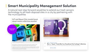 Smart Trash
Bin Kit
A natural next step forward would be to extend our trash sensors
technology to all trash disposal sites in a city by partnering with
the municipalities
Smart Municipality Management Solution
 