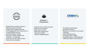 Citizens /
Consumers
• Embrace the circular economy /
Reduced carbon footprint
• Unique data insights captured
• Fuel engagement with consumers in
a personalized manner
• Increase product margin
• Recovery of high integrity raw
material - cost savings
• Great story to tell / Brand value
• Future of consumables
• Embrace the circular economy
• Reduce your footprint
• Easy return process
• Real cash rewards and
discounts/credits
• Cleaner neighborhoods
• Proprietary technology /
ecosystem solution
• Revenue via market for recovered
materials
• Value added process
• Increase carbon credits
• Compelling story / Recycling tech
influencer value to Termo brand
 