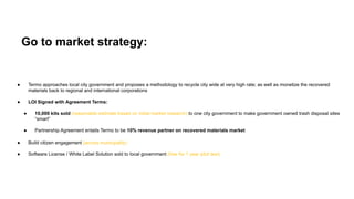 Go to market strategy:
● Termo approaches local city government and proposes a methodology to recycle city wide at very high rate; as well as monetize the recovered
materials back to regional and international corporations
● LOI Signed with Agreement Terms:
● 10,000 kits sold (reasonable estimate based on initial market research) to one city government to make government owned trash disposal sites
“smart”
● Partnership Agreement entails Termo to be 10% revenue partner on recovered materials market
● Build citizen engagement (across municipality)
● Software License / White Label Solution sold to local government (free for 1 year pilot test)
 