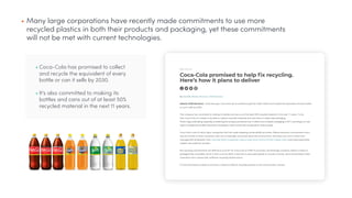 • Coca-Cola has promised to collect
and recycle the equivalent of every
bottle or can it sells by 2030.
• It's also committed to making its
bottles and cans out of at least 50%
recycled material in the next 11 years.
• Many large corporations have recently made commitments to use more
recycled plastics in both their products and packaging, yet these commitments
will not be met with current technologies.
 