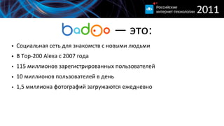                          —  это:
• Социальная  сеть  для  знакомств  с  новыми  людьми
• В  Top-­‐200  Alexa  c  2007  года
• 115  миллионов  зарегистрированных  пользователей
• 10  миллионов  пользователей  в  день
• 1,5  миллиона  фотографий  загружаются  ежедневно
 