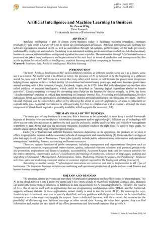 Volume 2, Issue II, May-June 2019 | 64
International Journal on Integrated Education
e-ISSN : 2620 3502
p-ISSN : 2615 3785
Artificial Intelligence and Machine Learning In Business
Dr. Pawan Whig
Dean Research
Vivekananda Institute of Professional Studies
ABSTRACT
Artificial intelligence is part of almost every business today; it facilitates business operations, increases
productivity, and offers a variety of ways to speed up communication processes. Artificial intelligence and software (or
software applications installed on it), as well as automation through AI systems, perform many of the tasks previously
performed by employees and workers. Switching to an automated working environment has resulted in a lot of unnecessary
business expenses, substantial time savings and a gradual increase in profits. The automation through AI of various business
processes has taken many companies and organizations to the next level in terms of production and management.So, this
article explains the role of artificial intelligence, machine learning and cloud computing in business.
Keyword: Business, data, Artificial intelligence, Machine learning
INTRODUCTION
The term ‘Artificial Intelligence (AI)’ incites different emotions in different people; some see it as a dream, some
see it as a terror. No matter what it is, dream or terror, the presence of AI is believed to be the beginning of a different
world. So, how will it be? Will it end in a terror like every other sci-fi movie, or will it make the planet more prosperous
helping Homo sapiens to thrive in their reality AI revolution had started many years ago, and many business giants have
started working with it like Amazon, Google, Facebook, Apple, etc.In 1979, John McCarthy developed an excellent idea
called artificial or machine intelligence, which could be described as "creating logical algorithms similar to human
activities". Cloud computing is created by converting open fields on the Internet for free or secretly. In 1996, the loose
"cloud computing" appeared as critical data mentioned in Compaq's internal files. By joining artificial intelligence, it offers
individuals better access to applications and interfaces that utilizes artificial intelligence via open cloud providers. The best
rational response can be successfully achieved by allowing the client to convert applications or areas to structured or
unpredictable data. Acquittal International is still used today by Uber in collaboration with executives, although the main
component of cloud-based support is generally available, which supports the economy [1-8].
THE MAIN GOALS OF THE BUSINESS
The main goal of any business is a success. For a business to be successful, it must have a useful framework
because all business relies on two factors: information management and its application [9]. Efficient use of technology will
allow access to the data necessary to perform the task quickly and easily, and the quality of this task will allow management
to perform its tasks better and take the necessary measures. Excellent results at the right time. To achieve these goals, we
need to create specific tasks and complete specific tasks.
Each type of business has different business functions depending on its operations, the products or services it
offers, its geographic location and the associated schools of management and manufacturing [9]. However, there are typical
jobs that apply to all types of businesses. These jobs typically include public administration, information and operational
management, marketing, finance, accounting and human resources.
There are various functions of public enterprises, including management and organizational functions such as
"organizational resources, organizational improvisation, quality, industrial relations, relations with partners, productivity
and promotion, employment and financial analysis, accountability. Accounts Require tasks and investment activities for
the entire enterprise, except tasks such as" classification and training of employees, selection of employees, auditing and
upgrading of personnel ".Management, Administration, Sales, Marketing, Human Resources and Purchasing", financial
activities, sales and marketing, customer service or customer support required for the buying and selling process [8].
According to another source, "Technological innovations are universal and can be implemented to all types of
businesses. The important business activities are marketing and operations (production of goods and services), finance and
human resource management"
ROLE OF AI IN BUSINESS
The creation, almost everyone can start their AI application depending on the effectiveness of these margins. The
AI in the cloud, turning it into a discovery centre and it also opens clouds to record and moderate technical data. Business
can control the initial storage structures or databases as data requirements for AI-based applications. However, the reverse
of AI is that it can be used well in applications that use programming configuration units (SDKs), and the framework
supports software dialects. In these applications, actual vitality is used to run the entire AI [9]. By scanning the edge,
fraudulent pre-recruitment cases can be quickly identified, and any problems with the picture frames can be identified for
newcomers to resolve errors and reapply the request. From a dedicated business, with the creation, the business has the
possibility of discovering new business meetings or other mixed data. Among the other best options, they can find
Information and predict the next result of the offers, promotions and functional exercises that go with it.
 