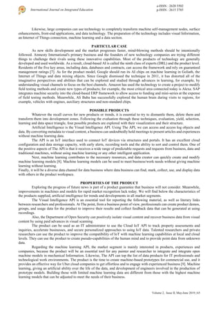 Volume 2, Issue II, May-June 2019 | 65
International Journal on Integrated Education
e-ISSN : 2620 3502
p-ISSN : 2615 3785
Likewise, large companies can use technology to completely transform machine self-management nodes, surface
enhancements, front-end applications, and data technology. The preparation of the technology includes visual Information,
an Internet of Things connection, machine learning and a data section.
PARTICULAR CASE
As new skills development and the market progresses faster, mind-blowing methods should be intentionally
followed. Amnesty International's primary business and the founders of new technology companies are trying different
things to challenge their rivals using these innovative capabilities. Most of the products of technology are generally
developed and used worldwide. As a result, cloud-based AI is called the ninth class of experts (DRL) and the product level.
Residents of the five key areas, including data, databases and contracts, can access the framework and rely on guaranteed
management ratings [7]. As for the product model, Google should run its AI chips on machine learning in Goliath, the
Internet of Things and data mixing objects. Since Google dismissed the technique in 2011, it has distorted all of the
imaginative perspectives and abilities that can be explored and studied through advances in learning, for example, by
understanding visual channels to focus on the best channels. Amazon has used the technology to create a project to modify
field testing methods and create new types of products; for example, the most critical area connected today is Alexa. SAP
integrates machine security into the cloud-based ERP framework to allow access to funding and mini-series at the expense
of field testing methods. Meanwhile, Ali Baba has successfully explored the human brain during visits to regions, for
example, vehicles with engines, auxiliary structures and non-standard chips.
POSSIBLE PRODUCTS
Whatever the recall curves for new products or trends, it is essential to try to dismantle them, delete them and
transform them into development zones. Following the evaluation through these techniques, evaluation, yield, selection,
learning and data space triangle, four possible products are explored with their visualization and their structure.
Artificial Intelligence is the Visual Intelligence API. Using The API, we can access and access log objects and
data. By converting metadata to visual content, a business can undoubtedly hold meetings to present articles and experiences
without machine learning data.
The API is an IoT interface used to connect IoT devices via structures and portals. It has an excellent cloud
configuration and data storage capacity, with early alerts, recording tools and the ability to sort and control them. One of
the positive aspects of The API is that it receives a wide range of predictable requests and requests from business, data and
traditional machines, without using machine learning or any other intelligent application.
Next, machine learning contributes to the necessary resources, and data creator can quickly create and modify
machine learning models [8]. Machine learning models can be used to meet business/work needs without giving machine
learning without learning.
Finally, it will be a diverse data channel for data business where data business can find, mark, collect, use, and display data
with others in the product workspace.
PROPERTIES OF THE PRODUCT
Exploring the progress of future news is part of a product guarantee that business will not consider. Meanwhile,
improvements in machines and models for rapid market recognition lack today. We will find below the characteristics of
the products supplied, artificial intelligence for trends and developments in all market segments.
The Visual Intelligence API is an essential tool for reporting the following material, as well as literary links
between researchers and professionals. At The point, from a business point of view, professionals can create product demos,
groups, and usage data for the product to improve their results and collect feedback data that can be generated at using
recordings.
Also, the Department of Open Security can positively isolate visual content and recover business data from visual
content by using paid advances in visual scanning.
The product can be used as an IT administrator to use the Cloud IoT API to track property assessments and
inquiries, accelerate businesses, and secure personalized approaches to using IoT data. Talented researchers and private
researchers can use the product to improve the compatibility of IoT with machine learning capabilities at local and cloud
levels. They can use the product to create pseudo-capabilities of the human mind and to provide point data from unknown
data.
Regarding the machine learning API, the market segment is mainly interested in products, experiences and
companies, because the product will be an essential tool for any painter and researcher to integrate and integrate open
machine models in mechanical Information. Likewise, The API can top the list of data products for IT professionals and
technological work environments. The product is the time to create machine-based prototypes for commercial use, and it
provides an effective way for Uber cloud companies to get effortless and to engage with experienced business [9]. Machine
learning, giving an artificial ability over the life of the data, and development of engineers involved in the production of
prototype models. Building those with limited machine learning data are different from those with the highest machine
learning models that can be adjusted to meet the needs of their business.
 