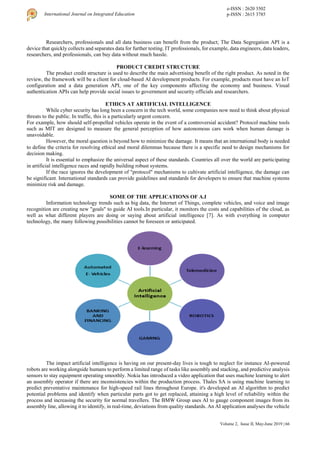 Volume 2, Issue II, May-June 2019 | 66
International Journal on Integrated Education
e-ISSN : 2620 3502
p-ISSN : 2615 3785
Researchers, professionals and all data business can benefit from the product; The Data Segregation API is a
device that quickly collects and separates data for further testing. IT professionals, for example, data engineers, data leaders,
researchers, and professionals, can buy data without much hassle.
PRODUCT CREDIT STRUCTURE
The product credit structure is used to describe the main advertising benefit of the right product. As noted in the
review, the framework will be a client for cloud-based AI development products. For example, products must have an IoT
configuration and a data generation API, one of the key components affecting the economy and business. Visual
authentication APIs can help provide social issues to government and security officials and researchers.
ETHICS AT ARTIFICIAL INTELLIGENCE
While cyber security has long been a concern in the tech world, some companies now need to think about physical
threats to the public. In traffic, this is a particularly urgent concern.
For example, how should self-propelled vehicles operate in the event of a controversial accident? Protocol machine tools
such as MIT are designed to measure the general perception of how autonomous cars work when human damage is
unavoidable.
However, the moral question is beyond how to minimize the damage. It means that an international body is needed
to define the criteria for resolving ethical and moral dilemmas because there is a specific need to design mechanisms for
decision making.
It is essential to emphasize the universal aspect of these standards. Countries all over the world are participating
in artificial intelligence races and rapidly building robust systems.
If the race ignores the development of "protocol" mechanisms to cultivate artificial intelligence, the damage can
be significant. International standards can provide guidelines and standards for developers to ensure that machine systems
minimize risk and damage.
SOME OF THE APPLICATIONS OF A.I
Information technology trends such as big data, the Internet of Things, complete vehicles, and voice and image
recognition are creating new "goals" to guide AI tools.In particular, it monitors the costs and capabilities of the cloud, as
well as what different players are doing or saying about artificial intelligence [7]. As with everything in computer
technology, the many following possibilities cannot be foreseen or anticipated.
The impact artificial intelligence is having on our present-day lives is tough to neglect for instance AI-powered
robots are working alongside humans to perform a limited range of tasks like assembly and stacking, and predictive analysis
sensors to stay equipment operating smoothly. Nokia has introduced a video application that uses machine learning to alert
an assembly operator if there are inconsistencies within the production process. Thales SA is using machine learning to
predict preventative maintenance for high-speed rail lines throughout Europe. it's developed an AI algorithm to predict
potential problems and identify when particular parts got to get replaced, attaining a high level of reliability within the
process and increasing the security for normal travellers. The BMW Group uses AI to gauge component images from its
assembly line, allowing it to identify, in real-time, deviations from quality standards. An AI application analyses the vehicle
 