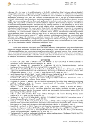 Volume 2, Issue II, May-June 2019 | 67
International Journal on Integrated Education
e-ISSN : 2620 3502
p-ISSN : 2615 3785
order data with a live image of the model designation of the freshly produced car. If the live image and order data don't
correspond, for instance, if a designation is missing, the ultimate inspection team receives a notification about it. Nissan is
using AI to style new models in real-time, hoping to scale back their time-to-market for the next-generation model series.
Nissan named the program Drive Spark, and it has been alive for four years. They've also used AI to extend the lifecycles
of all their existing models also. In healthcare within the comparatively AI-nascent field of healthcare, diseases are more
quickly and accurately diagnosed, drug discovery is sped up and streamlined, virtual nursing assistants monitor patients
and large data analysis helps to make a more personalized patient experience. Some extreme development within the field
of healthcare includes PathAI may be a developing machine learning technology to help pathologists in making more
accurate diagnoses. The company's current goals include reducing error in cancer diagnosis and developing methods for
individualized medical treatment. The primary goal of BenevolentAI is to urge the proper treatment to the proper patients
at the proper time by using AI to supply a far better target selection and supply previously undiscovered insights through
deep learning. Ken Sci have combined big data and AI to predict clinical, financial and operational risk by taking data from
existing sources to foretell everything from who might get sick to what's driving up a hospital’s healthcare costs. When
IBM's Watson isn’t competing on Jeopardy!, it's helping healthcare professionals control their data to optimize hospital
efficiency, better engage with patients and advance their treatments. It is currently applying its skills to everything from
developing personalized health plans to interpreting genetic testing results and catching early signs of disease. In education
sector AI has been integrated with our present education system by many to bring a revolution within the field of learning.
There are lots of application related to A.I which are upgrading in future.
CONCLUSIONS
As the article mentioned earlier, most of the tasks related to business can be automated using artificial intelligence
and machine learning, but the most significant element is the human at the current technical level, we are not able to create
a fully automated business and transform an existing business into a fully automated business. Some business functions
such as accounting and information management can be automated, while other functions such as human resources, sales
and marketing may be automated, but it affects the human. It will make the human race in to invalid one. So what we can
do is adopting this technology in a human friendly way, will make it as a boon to this society.
REFERENCE
1. Nadikattu. R.R. (2016). THE EMERGING ROLE OF ARTIFICIAL INTELLIGENCE IN MODERN SOCIETY.
International Journal of Creative Research Thoughts. 4, 4 ,906-911.
2. Hassabis, D., Kumaran, D., Summerfield, C., &Botvinick, M. (2017). Neuroscience-Inspired Artificial
Intelligence. Neuron, 95(2), 245–258. https://doi.org/10.1016/j.neuron.2017.06.011
3. Henson, B. M., Shin, D. K., Thomas, K. F., Ross, J. A., Hush, M. R., Hodgman, S. S., & Truscott, A. G. (2018).
Approaching the adiabatic timescale with machine learning. Proceedings of the National Academy of Sciences of the
United States of America, 115(52), 13216–13221. https://doi.org/ 10.1073/ pnas.1811501115
4. Jacob Biamonte, Peter Wittek, Nicola Pancotti, Patrick Rebentrost, Nathan Wiebe, & Seth Lloyd. (2017). Quantum
machine learning. Nature, 549(7671), 195–202. https://doi.org/10.1038/nature23474
5. Nadikattu, R.R. (2017). The Supremacy of Artificial intelligence and Neural Networks. International Journal of
Creative Research Thoughts, Volume 5, Issue 1, 950-954.
6. Kietzmann, J., Paschen, J., &Treen, E. (2018). Artificial Intelligence in Advertising: How Marketers Can Leverage
Artificial Intelligence Along the Consumer Journey. Journal of Advertising Research, 58(3), 263–267.
https://doi.org/10.2501/JAR-2018-035
7. Michie, S., Thomas, J., Johnston, M., Shawe-Taylor, J., Kelly, M., Deleris, L., Finnerty, A., Marques, M., Norris, E.,
OMara-Eves, A., & West, R. (2017). The Human Behaviour-Change Project: harnessing the power of artificial
intelligence and machine learning for evidence synthesis and interpretation. Implementation Science, 12(1), 121.
https://doi.org/10.1186/s13012-017-0641-5
8. Nabi, J. (2018). How Bioethics Can Shape Artificial Intelligence and Machine Learning. Hastings Center
Report, 48(5), 10–13. https://doi.org/10.1002/hast.895
9. Nadikattu, R.R. (2017). ARTIFICIAL INTELLIGENCE IN CARDIAC MANAGEMENT. International Journal of
Creative Research Thoughts, Volume 5, Issue 3, 930-938.
10. Points, L. J., Taylor, J. W., Grizou, J., Donkers, K., & Cronin, L. (2018). Artificial intelligence exploration of unstable
protocells leads to predictable properties and discovery of collective behavior. Proceedings of the National Academy
of Sciences of the United States of America, 115(5), 885–890. https://doi.org/10.1073/pnas.1711089115
11. Reynolds, R. J., & Day, S. M. (2018). The growing role of machine learning and artificial intelligence in developmental
medicine. Developmental Medicine & Child Neurology, 60(9), 858–859. https://doi.org/10.1111/dmcn.13917
12. Pawan Whig and S. N. Ahmad (2014), Development of Economical ASIC For PCS For Water Quality Monitoring
,Journal of Circuit System and Computers, Vol. 23, No. 6 , pp: 1-13.
13. The Lancet. (2017). Artificial intelligence in health care: within touching distance. The Lancet, 390(10114), 2739–
2739. https://doi.org/10.1016/S0140-6736(17)31540-4
 