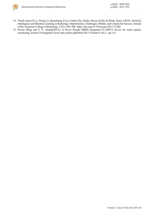 Volume 2, Issue II, May-June 2019 | 68
International Journal on Integrated Education
e-ISSN : 2620 3502
p-ISSN : 2615 3785
14. Thrall, James H, Li, Xiang, Li, Quanzheng, Cruz, Cinthia, Do, Synho, Dreyer, Keith, & Brink, James. (2018). Artificial
Intelligence and Machine Learning in Radiology: Opportunities, Challenges, Pitfalls, and Criteria for Success. Journal
of the American College of Radiology, 15(3), 504–508. https://doi.org/10.1016/j.jacr.2017.12.026
15. Pawan Whig and S. N. Ahmad(2013), A Novel Pseudo PMOS Integrated CC-ISFET device for water quality
monitoring, Journal of integrated circuit and system published 2013 Volume 8, No.2, pp:1-6.
 