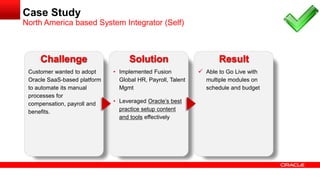 Customer wanted to adopt
Oracle SaaS-based platform
to automate its manual
processes for
compensation, payroll and
benefits.
• Implemented Fusion
Global HR, Payroll, Talent
Mgmt
• Leveraged Oracle’s best
practice setup content
and tools effectively
 Able to Go Live with
multiple modules on
schedule and budget
Challenge Solution Result
Case Study
North America based System Integrator (Self)
 