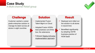 Customer wanted a career
grade enterprise solution to
manage its talent across all
stores in eight countries
• Implemented Fusion
Talent Mgmt on Cloud
• Adopted Fusion HCM’s
best practices out-of-the-
box; No extensions
• Followed Deploy & Evolve
implementation approach
 Deployed and rolled out
the solution to all stores
in record time
 Benefitted significantly
by adopting OOTB
business practice of
HCM SaaS
Challenge Solution Result
A Multi-channel Retail group
Case Study
 