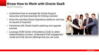 Know How to Work with Oracle SaaS
Best Practices
• Understand how to leverage My Oracle Support
resources and best practices for finding a solution
• Know the activities Oracle Operations performs and how
to request (if required)
• Familiarize with Oracle SaaS’s patching and upgrade
process
• Leverage HCM Center of Excellence (CoE) to attain
implementation success. Understand CoE engagement
model and CoE service offerings that you can avail
 