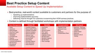 Best Practice Setup Content
 Best-practice, real-world content available to customers and partners for the purpose of:
– Speeding up implementations
– Improving implementation accuracy
– Delivering “food for thought” for customers re-examining their HCM business practices
 Content is defined through facilitated workshops with implementation partners
Available Setup Content to Speed Up Implementation
© 2012 Oracle Corporation
Talent Management
• Goals
• Questions
• Rating Models
• Document Types
• Performance
Templates
• Competencies
• Degrees
• Education levels
• License/Certifications
• Memberships
• Educational
Institutions
Global HR
• Checklist Category
• Responsibility Types
• Checklist Templates
• Absence Category
• Absence Element
• Absence Type
• Accrual Category
• Accrual Plans
• Work Shifts
• Workday Patterns
• Work Schedules
• Action Reasons
Benefits
• Life Events
• Options
• Derived Factors
• Plan Types
• Regulations
• Eligibility Profiles
• Benefits Plans
• Benefits Programs
• Benefit Rates
• Plan Coverage
Compensation
• Eligibility Profile
• Individual Comp
Plans
• Workforce
Compensation Plans
US Payroll
• Elements – Earnings,
Deductions, Employer
Liabilities
• Global Values
• Balances
• Element Links &
Costing
 