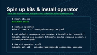 Spin up k8s & install operator
# Start cluster
minikube start
# Install operator
kubectl create -f ./mongodb-enterprise.yaml
# set default namespace (op creates & installs to 'mongodb')
kubectl config set-context $(kubectl config current-context)
--namespace=mongodb
# See all operator stuff
kubectl get all --selector=app=mongodb-enterprise-operator
https://docs.opsmanager.mongodb.com/current/tutorial/install-k8s-operator/
 