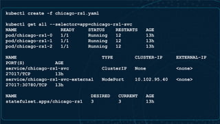 kubectl create -f chicago-rs1.yaml
kubectl get all --selector=app=chicago-rs1-svc
NAME READY STATUS RESTARTS AGE
pod/chicago-rs1-0 1/1 Running 12 13h
pod/chicago-rs1-1 1/1 Running 12 13h
pod/chicago-rs1-2 1/1 Running 12 13h
NAME TYPE CLUSTER-IP EXTERNAL-IP
PORT(S) AGE
service/chicago-rs1-svc ClusterIP None <none>
27017/TCP 13h
service/chicago-rs1-svc-external NodePort 10.102.95.40 <none>
27017:30780/TCP 13h
NAME DESIRED CURRENT AGE
statefulset.apps/chicago-rs1 3 3 13h
 