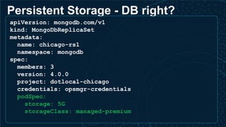 Persistent Storage - DB right?
apiVersion: mongodb.com/v1
kind: MongoDbReplicaSet
metadata:
name: chicago-rs1
namespace: mongodb
spec:
members: 3
version: 4.0.0
project: dotlocal-chicago
credentials: opsmgr-credentials
podSpec:
storage: 5G
storageClass: managed-premium
 