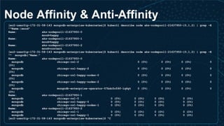 Node Affinity & Anti-Affinity
[ec2-user@ip-172-31-58-143 mongodb-enterprise-kubernetes]$ kubectl describe node aks-nodepool1-21637950-{0,1,2} | grep -E
"^Name:|mood"
Name: aks-nodepool1-21637950-0
mood=happy
Name: aks-nodepool1-21637950-1
mood=happy
Name: aks-nodepool1-21637950-2
mood=content
[ec2-user@ip-172-31-58-143 mongodb-enterprise-kubernetes]$ kubectl describe node aks-nodepool1-21637950-{0,1,2} | grep -E
"^ mongodb|^Name:"
Name: aks-nodepool1-21637950-0
mongodb chicago-rs1-2 0 (0%) 0 (0%) 0 (0%) 0
(0%)
mongodb chicago-rs1-happy-2 0 (0%) 0 (0%) 0 (0%) 0
(0%)
mongodb chicago-rs1-happy-nodes-0 0 (0%) 0 (0%) 0 (0%) 0
(0%)
mongodb chicago-rs1-happy-nodes-2 0 (0%) 0 (0%) 0 (0%) 0
(0%)
mongodb mongodb-enterprise-operator-57bdc5c59f-lq6gt 0 (0%) 0 (0%) 0 (0%) 0
(0%)
Name: aks-nodepool1-21637950-1
mongodb chicago-rs1-0 0 (0%) 0 (0%) 0 (0%) 0 (0%)
mongodb chicago-rs1-happy-0 0 (0%) 0 (0%) 0 (0%) 0 (0%)
mongodb chicago-rs1-happy-nodes-1 0 (0%) 0 (0%) 0 (0%) 0 (0%)
Name: aks-nodepool1-21637950-2
mongodb chicago-rs1-1 0 (0%) 0 (0%) 0 (0%) 0 (0%)
mongodb chicago-rs1-happy-1 0 (0%) 0 (0%) 0 (0%) 0 (0%)
[ec2-user@ip-172-31-58-143 mongodb-enterprise-kubernetes]$ ^C
 