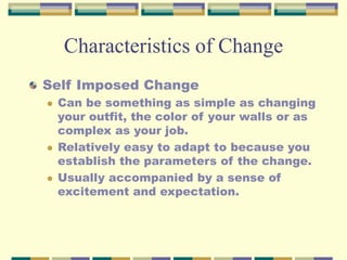 Characteristics of Change
Self Imposed Change
 Can be something as simple as changing
your outfit, the color of your walls or as
complex as your job.
 Relatively easy to adapt to because you
establish the parameters of the change.
 Usually accompanied by a sense of
excitement and expectation.
 