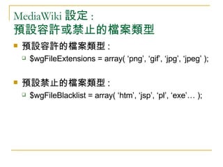 MediaWiki 設定 :  預設容許或禁止的檔案類型 預設容許的檔案類型 :  $wgFileExtensions = array( ‘png’, ‘gif’, ‘jpg’, ‘jpeg’ ); 預設禁止的檔案類型 :  $wgFileBlacklist = array( ‘htm’, ‘jsp’, ‘pl’, ‘exe’… );  