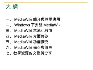 大 綱 一、 MediaWiki 簡介與教學應用 二、 Windows 下安裝 MediaWiki 三、 MediaWiki 本地化設置 四、 MediaWiki 介面修改 五、 MediaWiki 功能擴充 六、 MediaWiki 備份與管理 七、教學資源的交換與分享 