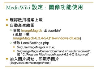 MediaWiki 設定 :  圖像功能使用 確認啟用檔案上載 自動產生縮圖 安裝 ImageMagick   至 /usr/bin/  ( 直接下載 ImageMagick-6.3.4-5-Q16-windows-dll.exe ) 修改 LocalSettings.php $wgUseImageMagick = true; $wgImageMagickConvertCommand = “/usr/bin/convert”;  或 “ C:/Program Files/ImageMagick-6.3.4-Q16/convert”  加入圖片網址，即顯示圖片  ($wgAllowExternalImages=true) 