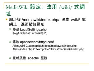 MediaWiki 設定 :  改用 /wiki/ 式網址 網址從 /mediawiki/index.php/  改成  /wiki/  式網址，進而縮短網址 修改 LocalSettings.php $wgArticlePath = &quot;/wiki/$1&quot;; 修改 apache/conf/httpd.conf Alias /wiki C:/xampplite/htdocs/mediawiki/index.php Alias /index.php C:/xampplite/htdocs/mediawiki/index.php 重新啟動  apache  服務 