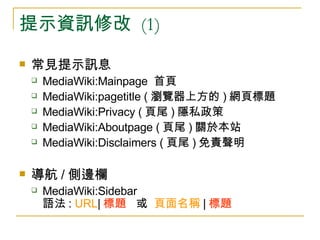 提示資訊修改  (1) 常見提示訊息  MediaWiki:Mainpage  首頁 MediaWiki:pagetitle ( 瀏覽器上方的 ) 網頁標題 MediaWiki:Privacy ( 頁尾 ) 隱私政策 MediaWiki:Aboutpage ( 頁尾 ) 關於本站 MediaWiki:Disclaimers ( 頁尾 ) 免責聲明 導航 / 側邊欄  MediaWiki:Sidebar 語法 :  URL | 標題   或  頁面名稱 | 標題 