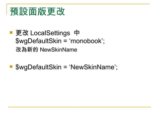 預設面版更改 更改 LocalSettings  中  $wgDefaultSkin = ‘monobook’;  改為新的 NewSkinName $wgDefaultSkin = ‘NewSkinName’; 