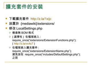 擴充套件的安裝 下載擴充套件  http://z.la/1xijc   放置於  {mediawiki}/extensions/ 修改 LocalSettings.php 檢查無 BOM 格式 ( 選擇性 )  在檔尾嵌入 : require_once(“extensions/ExtensionFunctions.php”); (  http://z.la/vc4c7  ) 在檔尾嵌入擴充套件 : require_once(“extensions/ExtensionName.php”); 避免放在  require_once(“includes/DefaultSettings.php”);  之前 