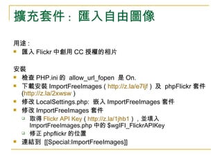 擴充套件 :  匯入自由圖像 用途 :  匯入 Flickr 中創用 CC 授權的相片 安裝  檢查 PHP.ini 的  allow_url_fopen  是 On. 下載安裝 ImportFreeImages (  http://z.la/e7ljf  )  及  phpFlickr 套件 ( http://z.la/2xwsw  ) 修改 LocalSettings.php:  嵌入 ImportFreeImages 套件 修改 ImportFreeImages 套件 取得 Flickr  API Key  (  http://z.la/1jhb1  ) ，並填入 ImportFreeImages.php 中的 $wgIFI_FlickrAPIKey 修正 phpflickr 的位置 連結到  [[Special:ImportFreeImages]] 