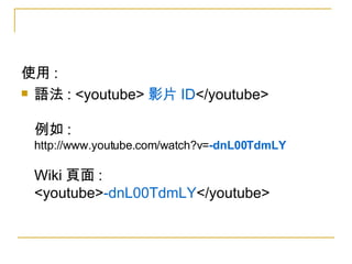 使用 :  語法 : <youtube> 影片 ID </youtube> 例如 :  http://www.youtube.com/watch?v= -dnL00TdmLY Wiki 頁面 : <youtube> -dnL00TdmLY </youtube> 