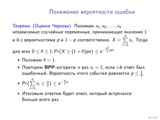 Ïîíèæåíèå âåðîÿòíîñòè îøèáêè

Òåîðåìà. (Îöåíêè ×åðíîâà)                  Ïîëîæèì    x1 , x2 , . . . , xn
íåçàâèñèìûå ñëó÷àéíûå ïåðåìåííûå, ïðèíèìàþùèå çíà÷åíèÿ                                           1
                                                                              n
è   0   c âåðîÿòíîñòÿìè        p   è   1−p   ñîîòâåòñòâåííî.      X =              xi .   Òîãäà
                                                                             i=1
                                                              θ2
äëÿ âñåõ     0 ≤ θ ≤ 1, Pr{X ≥ (1 + θ)pn} ≤ e −                3
                                                                 pn

    •   Ïîëîæèì       θ = 1.
    •   Ïîâòîðèì      BPP-àëãîðèòì n          ðàç   xi = 1,   åñëè    i -é   îòâåò áûë
                                                                                            1
        îøèáî÷íûé. Âåðîÿòíîñòü ýòîãî ñîáûòèÿ ðàâíÿåòñÿ                              p≤      4.
             n                         p
    • Pr{         xi ≥ n } ≤ e − 3 n
                       2
            i=1
    •   Èòîãîâûì îòâåòîì áóäåò îòâåò, êîòîðûé âñòðå÷àëñÿ
        áîëüøå âñåãî ðàç.




                                                                                                     19 / 34
 