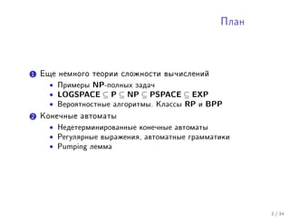 Ïëàí




1 Åùå íåìíîãî òåîðèè ñëîæíîñòè âû÷èñëåíèé
    • Ïðèìåðû NP-ïîëíûõ çàäà÷
    • LOGSPACE ⊆ P ⊆ NP ⊆ PSPACE ⊆ EXP
    • Âåðîÿòíîñòíûå àëãîðèòìû. Êëàññû RP è BPP
2 Êîíå÷íûå àâòîìàòû
    •   Íåäåòåðìèíèðîâàííûå êîíå÷íûå àâòîìàòû

    •   Ðåãóëÿðíûå âûðàæåíèÿ, àâòîìàòíûå ãðàììàòèêè

    •   Pumping ëåììà




                                                       2 / 34
 