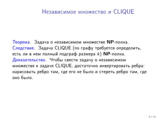 Íåçàâèñèìîå ìíîæåñòâî è CLIQUE




Òåîðåìà.    Çàäà÷à î íåçàâèñèìîì ìíîæåñòâå   NP-ïîëíà.
Ñëåäñòâèå. Çàäà÷à CLIQUE (ïî ãðàôó òðåáóåòñÿ îïðåäåëèòü,
åñòü ëè â íåì ïîëíûé ïîäãðàô ðàçìåðà   k ) NP-ïîëíà.
Äîêàçàòåëüñòâî.   ×òîáû ñâåñòè çàäà÷ó î íåçàâèñèìîì
ìíîæåñòâå ê çàäà÷å CLIQUE, äîñòàòî÷íî èíâåðòèðîâàòü ðåáðà:
íàðèñîâàòü ðåáðî òàì, ãäå åãî íå áûëî è ñòåðåòü ðåáðî òàì, ãäå
îíî áûëî.




                                                                 8 / 34
 