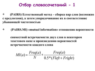 ( PAIRS )  Естественный метод – сборка пар слов (возможно с   предлогами), а затем упорядочивание их в соответствиис убывающей частотностью   ( PAIRS .MI)   « mutual information » отношения вероятности     совместной встречаемости двух слов в некотором     текстовом окне к произведению вероятностей     встречаемости каждого слова Отбор словосочетаний - 1 