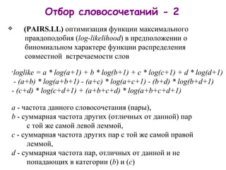 Отбор словосочетаний - 2 ( PAIRS .LL)   оптимиз ац и я  функци и  максимального     правдоподобия   ( log - likelihood ) в предположении о     биномиальном характере функции распределения     совместной   встречаемости слов loglike = a * log(a+1) + b * log(b+1) + c * log(c+1) + d * log(d+1)  - (a+b) * log(a+b+1)   - (a+c) * log(a+c+1)   - (b+d) * log(b+d+1)  - (c+d) * log(c+d+1)   + (a+b+c+d) * log(a+b+c+d+1) a  - частота данного словосочетания (пары), b  - суммарная частота других (отличных от данной) пар    с той же самой левой леммой, c  - суммарная частота других пар с той же самой правой     леммой, d  - суммарная частота пар, отличных от данной и не     попадающих в категории ( b ) и ( c ) 