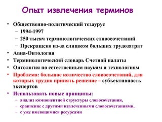 Опыт извлечения терминов Общественно-политический тезаурус 1994-1997 250 тысяч терминологических словосочетаний Прекращено из-за слишком больших трудозатрат Авиа-Онтология Терминологический словарь Счетной палаты Онтология по естественным наукам и технологиям Проблема: большое количество словосочетаний, для которых трудно принять решение –  субъективность экспертов Использовать новые принципы:  анализ компонентной структуры словосочетания,  сравнение с другими извлеченными словосочетаниями,  с уже имеющимися ресурсами 