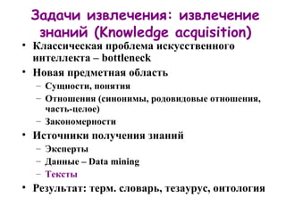 Задачи извлечения: извлечение знаний  (Knowledge acquisition) Классическая проблема искусственного интеллекта –  bottleneck Новая предметная область Сущности, понятия Отношения  ( синонимы, родовидовые отношения, часть-целое) Закономерности Источники получения знаний Эксперты Данные –  Data mining Тексты Результат: терм. словарь, тезаурус, онтология 