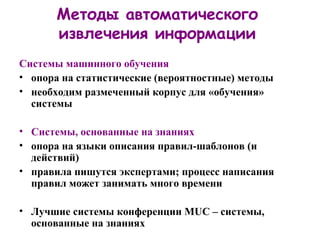 Методы автоматического извлечения информации Системы машинного обучения опора на статистические (вероятностные) методы необходим размеченный корпус для «обучения» системы Системы, основанные на знаниях опора на языки описания правил-шаблонов (и действий) правила пишутся экспертами ;  процесс написания правил может занимать много времени Лучшие системы конференции  MUC –  системы, основанные на знаниях 