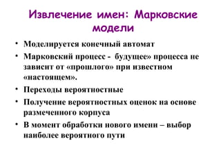 Извлечение имен: Марковские модели Моделируется конечный автомат Марковский процесс -  будущее» процесса не зависит от «прошлого» при известном «настоящем». Переходы вероятностные Получение вероятностных оценок на основе размеченного корпуса В момент обработки нового имени – выбор наиболее вероятного пути 