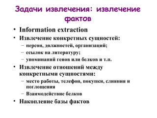 Задачи извлечения: извлечение фактов Information extraction Извлечение конкретных сущностей:   персон, должностей, организаций ;  ссылок на литературу; упоминаний генов или белков и т.п. Извлечение отношений между конкретными сущностями: место работы, телефон, покупки, слияния и поглощения Взаимодействие белков Накопление базы фактов 