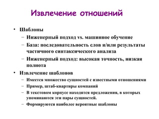 Извлечение отношений Шаблоны Инженерный подход  vs.  машинное обучение База: последовательность слов и / или результаты частичного синтаксического анализа Инженерный подход: высокая точность, низкая полнота Извлечение шаблонов Имеется множество сущностей с известными отношениями Пример, штаб-квартиры компаний В текстовом корпусе находятся предложения, в которых упоминаются эти пары сущностей. Формируются наиболее вероятные шаблоны 