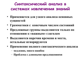 Синтаксический анализ в системах извлечения знаний Применяется для узкого анализа основных сущностей Грамматики с  конечным числом состояний Предложные группы выделяются только по отношению к «важным» глаголам Выделяются наречия времени и места, остальные игнорируются Применение полного синтаксического анализа медленно, много ошибок Проблема с длинными предложениями 