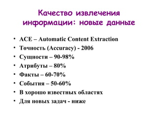 Качество извлечения информации: новые данные ACE – Automatic Content Extraction Точность  (Accuracy)  - 2006 Сущности – 90-98% Атрибуты – 80% Факты – 60-70% События – 50-60% В хорошо известных областях Для новых задач - ниже 