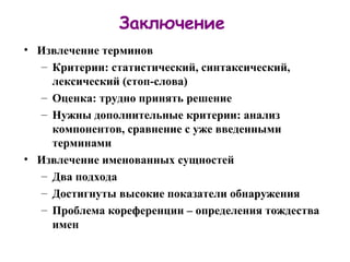 Заключение Извлечение терминов Критерии: статистический, синтаксический, лексический (стоп-слова) Оценка: трудно принять решение Нужны дополнительные критерии: анализ компонентов, сравнение с уже введенными терминами Извлечение именованных сущностей Два подхода Достигнуты высокие показатели обнаружения Проблема кореференции – определения тождества имен 