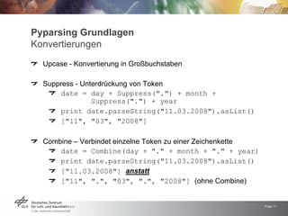 Pyparsing Grundlagen
Konvertierungen
  Upcase - Konvertierung in Großbuchstaben

  Suppress - Unterdrückung von Token
      date = day + Suppress(quot;.quot;) + month +
                Suppress(quot;.quot;) + year
      print date.parseString(quot;11.03.2008quot;).asList()
      [quot;11quot;, quot;03quot;, quot;2008quot;]

  Combine – Verbindet einzelne Token zu einer Zeichenkette
      date = Combine(day + quot;.quot; + month + quot;.quot; + year)
      print date.parseString(quot;11.03.2008quot;).asList()
      [quot;11.03.2008quot;] anstatt
      [quot;11quot;, quot;.quot;, quot;03quot;, quot;.quot;, quot;2008quot;] (ohne Combine)


                                                             Folie 11