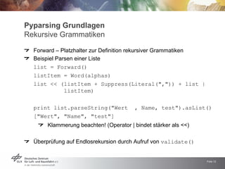 Pyparsing Grundlagen
Rekursive Grammatiken

  Forward – Platzhalter zur Definition rekursiver Grammatiken
  Beispiel Parsen einer Liste
  list = Forward()
  listItem = Word(alphas)
  list << (listItem + Suppress(Literal(quot;,quot;)) + list |
              listItem)


  print list.parseString(quot;Wert          , Name, testquot;).asList()
  [quot;Wertquot;, quot;Namequot;, quot;testquot;]
       Klammerung beachten! (Operator | bindet stärker als <<)

  Überprüfung auf Endlosrekursion durch Aufruf von validate()


                                                                 Folie 12