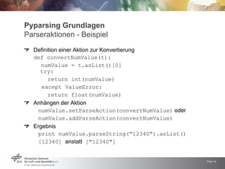 Pyparsing Grundlagen
Parseraktionen - Beispiel
  Definition einer Aktion zur Konvertierung
  def convertNumValue(t):
     numValue = t.asList()[0]
    try:
        return int(numValue)
     except ValueError:
        return float(numValue)
  Anhängen der Aktion
   numValue.setParseAction(convertNumValue) oder
   numValue.addParseAction(convertNumValue)
  Ergebnis
   print numValue.parseString(quot;12340quot;).asList()
   [12340] anstatt [quot;12340quot;]


                                                   Folie 14