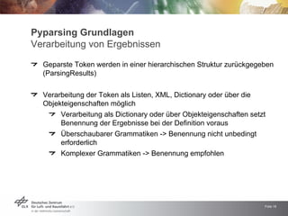 Pyparsing Grundlagen
Verarbeitung von Ergebnissen

  Geparste Token werden in einer hierarchischen Struktur zurückgegeben
  (ParsingResults)


  Verarbeitung der Token als Listen, XML, Dictionary oder über die
  Objekteigenschaften möglich
       Verarbeitung als Dictionary oder über Objekteigenschaften setzt
       Benennung der Ergebnisse bei der Definition voraus
       Überschaubarer Grammatiken -> Benennung nicht unbedingt
       erforderlich
       Komplexer Grammatiken -> Benennung empfohlen




                                                                     Folie 16