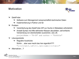 Motivation


  DataFinder
       Software zum Management wissenschaftlich-technischer Daten
       Implementierung in Python und Qt
  Problem
       Vereinfachung des DataFinder-API zur Suche in Metadaten erforderlich
       Anstatt Syntax mit Hilfe definierter Klassen abzubilden, soll einfache
       Verwendung von Zeichenketten ausreichen, wie z.B.
       projectName = quot;X-38quot; and author = quot;Schüttequot;
  Lösungvariante
       Reguläre Ausdrücke
       Schön… aber was macht das hier eigentlich???
       quot;[-+]?(d+(.d*)?|.d+)([eE][-+]?d+)?quot;
  Alternativen…?



                                                                                Folie 2