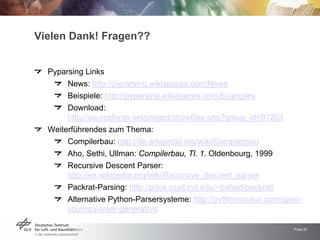 Vielen Dank! Fragen??


  Pyparsing Links
       News: http://pyparsing.wikispaces.com/News
       Beispiele: http://pyparsing.wikispaces.com/Examples
       Download:
       http://sourceforge.net/project/showfiles.php?group_id=97203
  Weiterführendes zum Thema:
       Compilerbau: http://de.wikipedia.org/wiki/Compilerbau
       Aho, Sethi, Ullman: Compilerbau, Tl. 1. Oldenbourg, 1999
       Recursive Descent Parser:
       http://en.wikipedia.org/wiki/Recursive_descent_parser
       Packrat-Parsing: http://pdos.csail.mit.edu/~baford/packrat/
       Alternative Python-Parsersysteme: http://pythonsource.com/open-
       source/parser-generators

                                                                     Folie 22